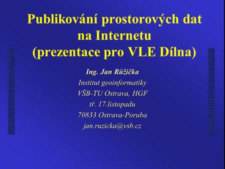 Publikování prostorových dat na Internetu (prezentace pro VLE Dílna) Ing. Jan Růžička Institut geoinformatiky VŠB-TU Ostrava, HGF tř. 17.listopadu 70833.