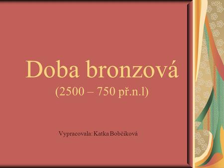 Doba bronzová (2500 – 750 př.n.l) Vypracovala: Katka Bobčíková.