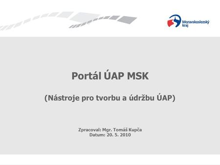Portál ÚAP MSK (Nástroje pro tvorbu a údržbu ÚAP) Zpracoval: Mgr. Tomáš Kupča Datum: 20. 5. 2010.