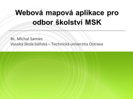 Webová mapová aplikace pro odbor školství MSK Bc. Michal Samiec Vysoká škola báňská – Technická univerzita Ostrava.