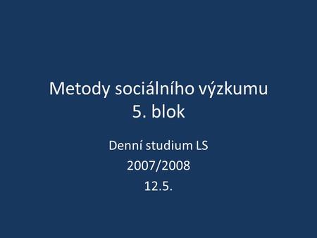 Metody sociálního výzkumu 5. blok Denní studium LS 2007/2008 12.5.