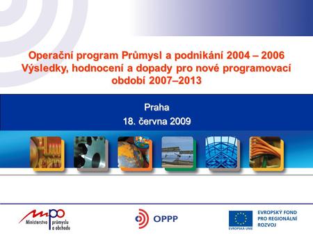 Operační program Průmysl a podnikání 2004 – 2006 Výsledky, hodnocení a dopady pro nové programovací období 2007–2013 18. června 2009 Praha.