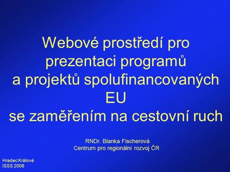 Hradec Králové ISSS 2006 Webové prostředí pro prezentaci programů a projektů spolufinancovaných EU se zaměřením na cestovní ruch RNDr. Blanka Fischerová.