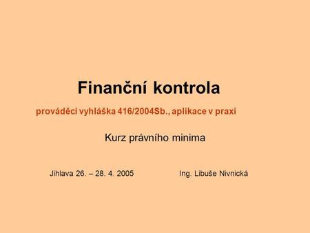 Finanční kontrola prováděcí vyhláška 416/2004Sb., aplikace v praxi Kurz právního minima Jihlava 26. – 28. 4. 2005 Ing. Libuše Nivnická.