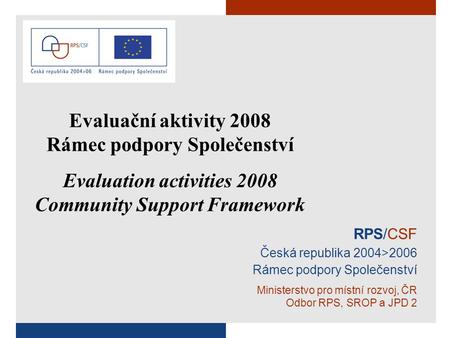 RPS/CSF Česká republika 2004>2006 Rámec podpory Společenství Ministerstvo pro místní rozvoj, ČR Odbor RPS, SROP a JPD 2 Evaluační aktivity 2008 Rámec podpory.