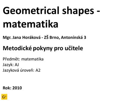 Geometrical shapes - matematika Mgr. Jana Horáková - ZŠ Brno, Antonínská 3 Metodické pokyny pro učitele Předmět: matematika Jazyk: AJ Jazyková úroveň: