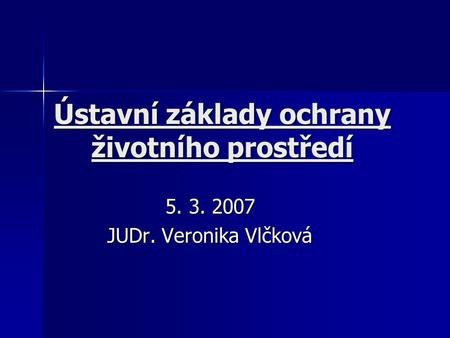 Ústavní základy ochrany životního prostředí 5. 3. 2007 JUDr. Veronika Vlčková.