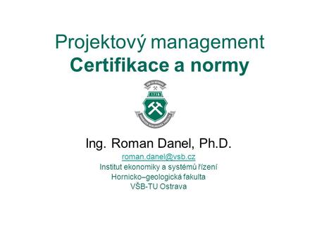 Projektový management Certifikace a normy Ing. Roman Danel, Ph.D. Institut ekonomiky a systémů řízení Hornicko–geologická fakulta VŠB-TU.