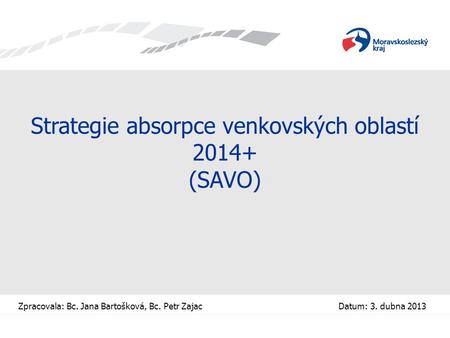 Strategie absorpce venkovských oblastí 2014+ (SAVO) Zpracovala: Bc. Jana Bartošková, Bc. Petr Zajac Datum: 3. dubna 2013.