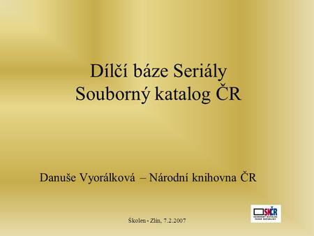Školen - Zlín, 7.2.2007 Dílčí báze Seriály Souborný katalog ČR Danuše Vyorálková – Národní knihovna ČR.