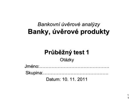 1 Bankovní úvěrové analýzy Banky, úvěrové produkty Průběžný test 1 OtázkyJméno:……………………………………….Skupina:……………………………………. Datum: 10. 11. 2011 1.
