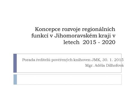 Koncepce rozvoje regionálních funkcí v Jihomoravském kraji v letech 2015 - 2020 Porada ředitelů pověřených knihoven JMK, 30. 1. 2015 Mgr. Adéla Dilhofová.