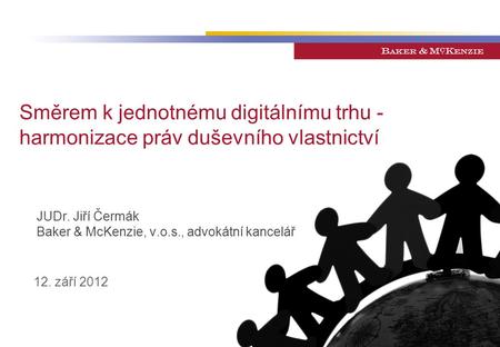 Směrem k jednotnému digitálnímu trhu - harmonizace práv duševního vlastnictví JUDr. Jiří Čermák Baker & McKenzie, v.o.s., advokátní kancelář 12. září 2012.