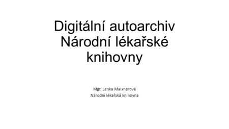 Digitální autoarchiv Národní lékařské knihovny Mgr. Lenka Maixnerová Národní lékařská knihovna.