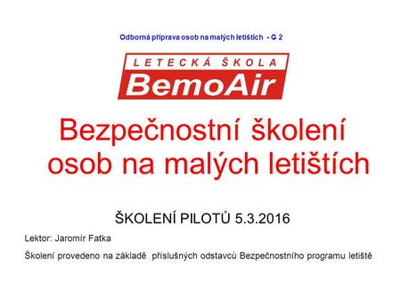 Odborná příprava osob na malých letištích - G 2 Bezpečnostní školení osob na malých letištích ŠKOLENÍ PILOTŮ 5.3.2016 Lektor: Jaromír Fatka Školení provedeno.