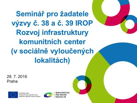 Seminář pro žadatele výzvy č. 38 a č. 39 IROP Rozvoj infrastruktury komunitních center (v sociálně vyloučených lokalitách) 28. 7. 2016 Praha.