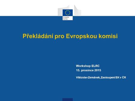 Překládání pro Evropskou komisi Workshop ELRC 15. prosince 2015 Vítězslav Zemánek, Zastoupení EK v ČR.