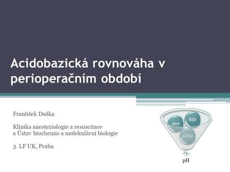 Acidobazická rovnováha v perioperačním období František Duška Klinika anesteziologie a resuscitace a Ústav biochemie a molekulární biologie 3. LF UK, Praha.