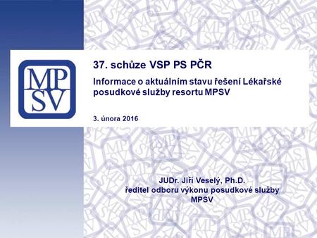 37. schůze VSP PS PČR Informace o aktuálním stavu řešení Lékařské posudkové služby resortu MPSV 3. února 2016 JUDr. Jiří Veselý, Ph.D. ředitel odboru výkonu.