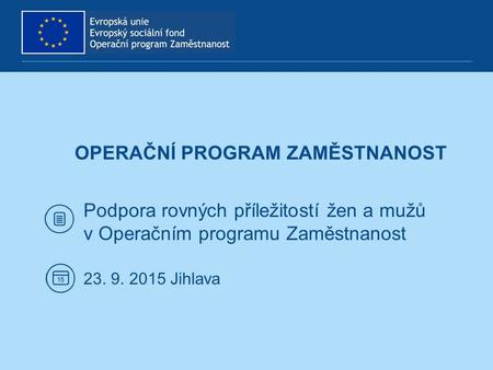 OPERAČNÍ PROGRAM ZAMĚSTNANOST Podpora rovných příležitostí žen a mužů v Operačním programu Zaměstnanost 23. 9. 2015 Jihlava.