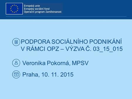 PODPORA SOCIÁLNÍHO PODNIKÁNÍ V RÁMCI OPZ – VÝZVA Č. 03_15_015 Veronika Pokorná, MPSV Praha, 10. 11. 2015.