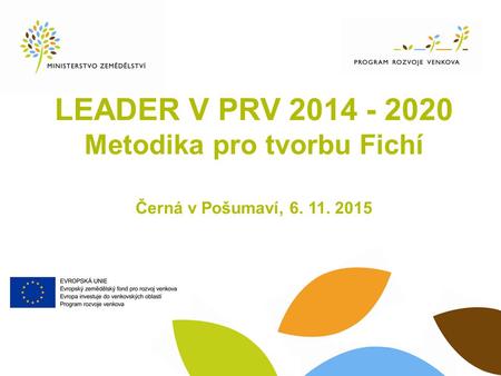 LEADER V PRV 2014 - 2020 Metodika pro tvorbu Fichí Černá v Pošumaví, 6. 11. 2015.