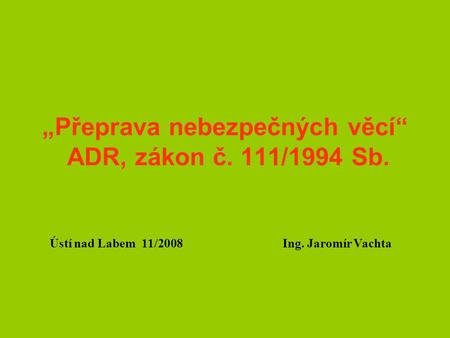 „Přeprava nebezpečných věcí“ ADR, zákon č. 111/1994 Sb. Ústí nad Labem 11/2008 Ing. Jaromír Vachta.