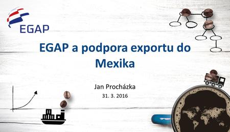 EGAP a podpora exportu do Mexika Jan Procházka 31. 3. 2016.