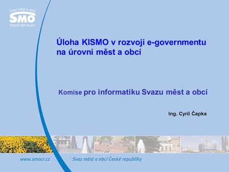 Úloha KISMO v rozvoji e-governmentu na úrovni měst a obcí Ing. Cyril Čapka Komise pro informatiku Svazu měst a obcí.