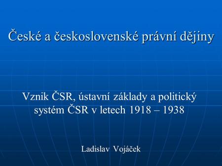 České a československé právní dějiny Vznik ČSR, ústavní základy a politický systém ČSR v letech 1918 – 1938 Ladislav Vojáček.