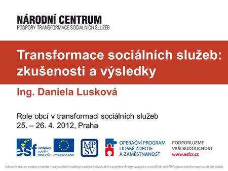 Transformace sociálních služeb: zkušenosti a výsledky Ing. Daniela Lusková Role obcí v transformaci sociálních služeb 25. – 26. 4. 2012, Praha.