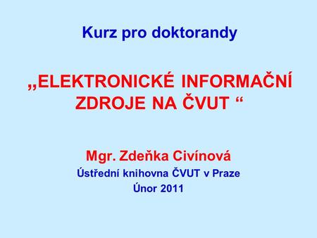 Kurz pro doktorandy „ ELEKTRONICKÉ INFORMAČNÍ ZDROJE NA ČVUT “ Mgr. Zdeňka Civínová Ústřední knihovna ČVUT v Praze Únor 2011.