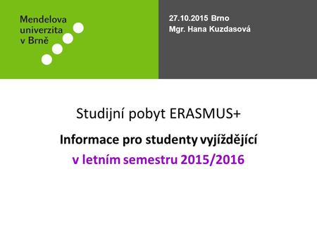 Studijní pobyt ERASMUS+ Informace pro studenty vyjíždějící v letním semestru 2015/2016 27.10.2015 Brno Mgr. Hana Kuzdasová.