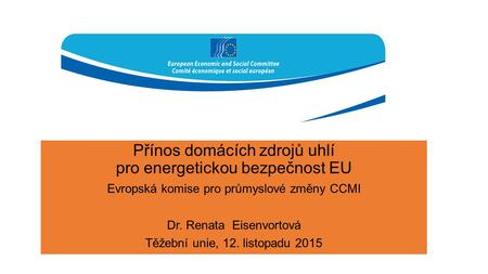 Přínos domácích zdrojů uhlí pro energetickou bezpečnost EU Evropská komise pro průmyslové změny CCMI Dr. Renata Eisenvortová Těžební unie, 12. listopadu.