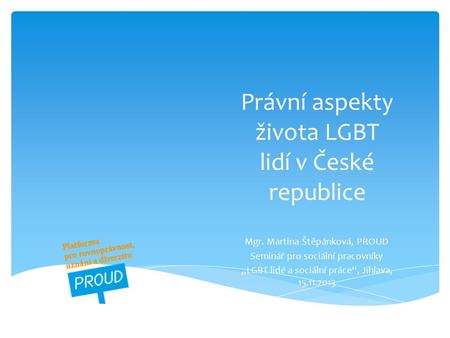 Právní aspekty života LGBT lidí v České republice Mgr. Martina Štěpánková, PROUD Seminář pro sociální pracovníky „LGBT lidé a sociální práce“, Jihlava,