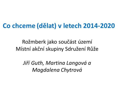 Co chceme (dělat) v letech 2014-2020 Rožmberk jako součást území Místní akční skupiny Sdružení Růže Jiří Guth, Martina Langová a Magdalena Chytrová.
