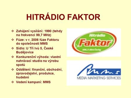 HITRÁDIO FAKTOR  Zahájení vysílání: 1990 (tehdy na frekvenci 99,7 MHz)  Fůze: v r. 2006 fůze Faktoru do společnosti MMS  Sídlo: U Tří lvů 5, České Budějovice.