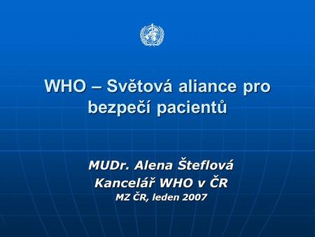 WHO – Světová aliance pro bezpečí pacientů MUDr. Alena Šteflová Kancelář WHO v ČR MZ ČR, leden 2007.