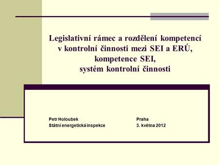 Legislativní rámec a rozdělení kompetencí v kontrolní činnosti mezi SEI a ERÚ, kompetence SEI, systém kontrolní činnosti Petr HoloubekPraha Státní energetická.
