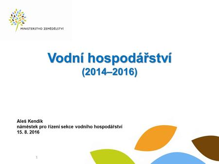 Vodní hospodářství (2014–2016) Aleš Kendík náměstek pro řízení sekce vodního hospodářství 15. 8. 2016 1.