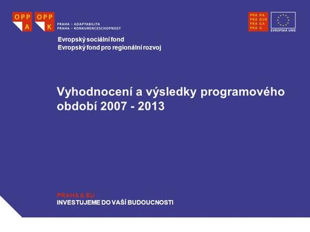 Vyhodnocení a výsledky programového období 2007 - 2013 PRAHA & EU INVESTUJEME DO VAŠÍ BUDOUCNOSTI Evropský sociální fond Evropský fond pro regionální rozvoj.