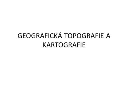 GEOGRAFICKÁ TOPOGRAFIE A KARTOGRAFIE. KARTOGRAFIE „Věda zabývající se konstrukcí a obsahem map zemského povrchu, jejich používáním, rozmnožování a.