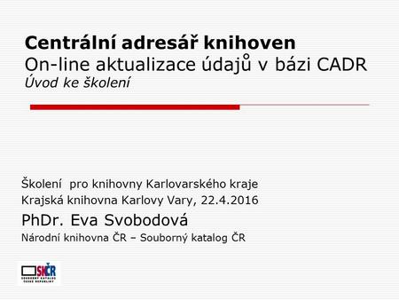 Centrální adresář knihoven On-line aktualizace údajů v bázi CADR Úvod ke školení Školení pro knihovny Karlovarského kraje Krajská knihovna Karlovy Vary,