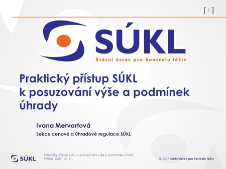 [ 1 ] © 2007 Státní ústav pro kontrolu léčiv Praktický přístup SÚKL k posuzování výše a podmínek úhrad Praha 2007. 12. 11. Praktický přístup SÚKL k posuzování.