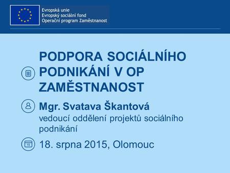 PODPORA SOCIÁLNÍHO PODNIKÁNÍ V OP ZAMĚSTNANOST Mgr. Svatava Škantová vedoucí oddělení projektů sociálního podnikání 18. srpna 2015, Olomouc.