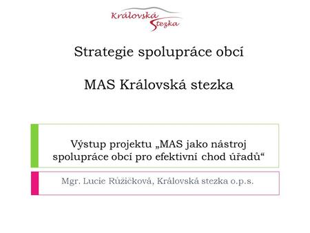 Strategie spolupráce obcí MAS Královská stezka Výstup projektu „MAS jako nástroj spolupráce obcí pro efektivní chod úřadů“ Mgr. Lucie Růžičková, Královská.