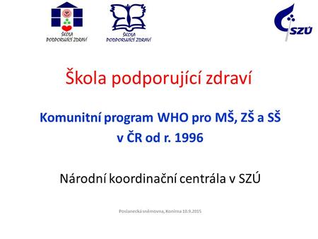 Škola podporující zdraví Komunitní program WHO pro MŠ, ZŠ a SŠ v ČR od r. 1996 Národní koordinační centrála v SZÚ Poslanecká sněmovna, Konírna 10.9.2015.