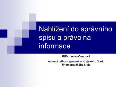 Nahlížení do správního spisu a právo na informace JUDr. Lenka Cundová vedoucí odboru správního Krajského úřadu Jihomoravského kraje.