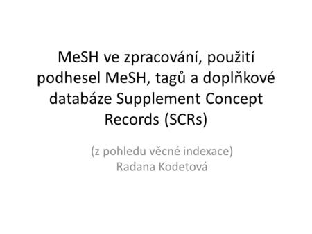 MeSH ve zpracování, použití podhesel MeSH, tagů a doplňkové databáze Supplement Concept Records (SCRs) (z pohledu věcné indexace) Radana Kodetová.
