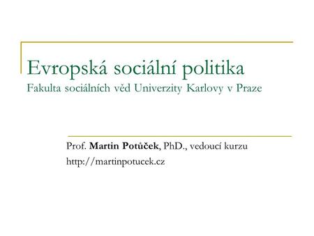 Evropská sociální politika Fakulta sociálních věd Univerzity Karlovy v Praze Prof. Martin Potůček, PhD., vedoucí kurzu